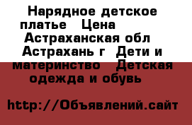 Нарядное детское платье › Цена ­ 1 800 - Астраханская обл., Астрахань г. Дети и материнство » Детская одежда и обувь   